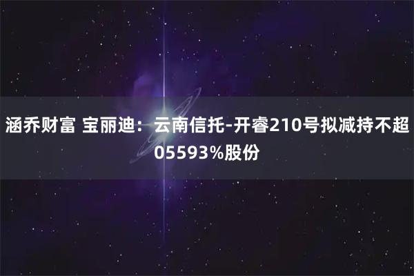 涵乔财富 宝丽迪：云南信托-开睿210号拟减持不超05593%股份
