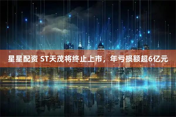 星星配资 ST天茂将终止上市，年亏损额超6亿元