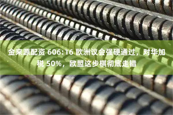 金来源配资 606:16 欧洲议会强硬通过，对华加税 50%，欧盟这步棋彻底走错