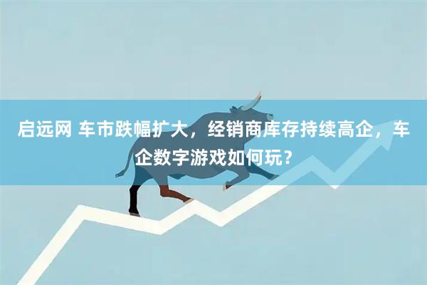 启远网 车市跌幅扩大，经销商库存持续高企，车企数字游戏如何玩？