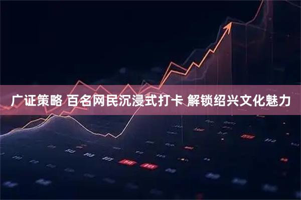 广证策略 百名网民沉浸式打卡 解锁绍兴文化魅力
