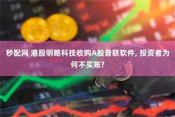 秒配网 港股明略科技收购A股普联软件, 投资者为何不买账?
