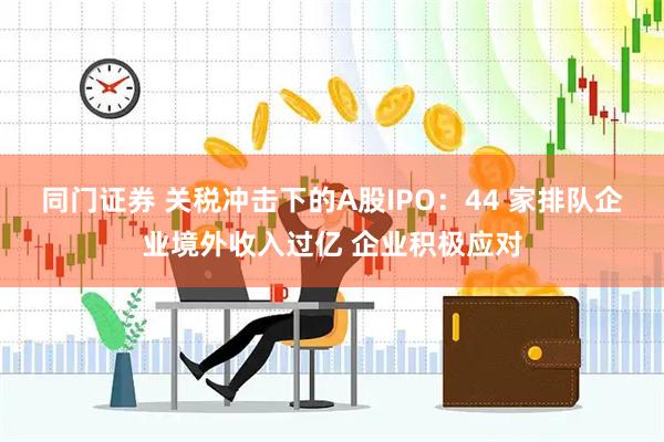 同门证券 关税冲击下的A股IPO：44 家排队企业境外收入过亿 企业积极应对